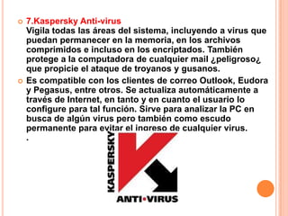    7.Kaspersky Anti-virus
    Vigila todas las áreas del sistema, incluyendo a virus que
    puedan permanecer en la memoria, en los archivos
    comprimidos e incluso en los encriptados. También
    protege a la computadora de cualquier mail ¿peligroso¿
    que propicie el ataque de troyanos y gusanos.
   Es compatible con los clientes de correo Outlook, Eudora
    y Pegasus, entre otros. Se actualiza automáticamente a
    través de Internet, en tanto y en cuanto el usuario lo
    configure para tal función. Sirve para analizar la PC en
    busca de algún virus pero también como escudo
    permanente para evitar el ingreso de cualquier virus.
    .
 