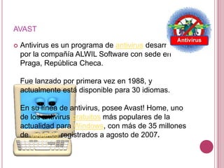 AVAST

   Antivirus es un programa de antivirus desarrollado
    por la compañía ALWIL Software con sede en
    Praga, República Checa.

    Fue lanzado por primera vez en 1988, y
    actualmente está disponible para 30 idiomas.

    En su línea de antivirus, posee Avast! Home, uno
    de los antivirus gratuitos más populares de la
    actualidad para Windows, con más de 35 millones
    de usuarios registrados a agosto de 2007.
 