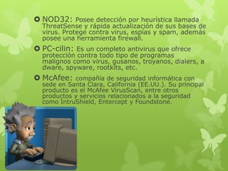  NOD32: Posee detección por heurística llamada
  ThreatSense y rápida actualización de sus bases de
  virus. Protege contra virus, espías y spam, además
  posee una herramienta firewall.
 PC-cilin: Es un completo antivirus que ofrece
  protección contra todo tipo de programas
  malignos como virus, gusanos, troyanos, dialers, a
  dware, spyware, rootkits, etc.
 McAfee:   compañía de seguridad informática con
  sede en Santa Clara, California (EE.UU.). Su principal
  producto es el McAfee VirusScan, entre otros
  productos y servicios relacionados a la seguridad
  como IntruShield, Entercept y Foundstone.
 