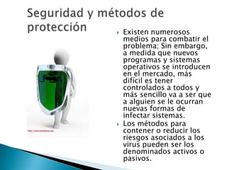    Existen numerosos
    medios para combatir el
    problema; Sin embargo,
    a medida que nuevos
    programas y sistemas
    operativos se introducen
    en el mercado, más
    difícil es tener
    controlados a todos y
    más sencillo va a ser que
    a alguien se le ocurran
    nuevas formas de
    infectar sistemas.
   Los métodos para
    contener o reducir los
    riesgos asociados a los
    virus pueden ser los
    denominados activos o
    pasivos.
 