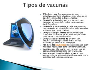    Sólo detección: Son vacunas que solo
    actualizan archivos infectados sin embargo no
    pueden eliminarlos o desinfectarlos.
   Detección y desinfección: son vacunas que
    detectan archivos infectados y que pueden
    desinfectarlos.
   Detección y aborto de la acción: son vacunas
    que detectan archivos infectados y detienen las
    acciones que causa el virus
   Comparación por firmas: son vacunas que
    comparan las firmas de archivos sospechosos
    para saber si están infectados.
   Comparación de firmas de archivo: son
    vacunas que comparan las firmas de los
    atributos guardados en tu equipo.
   Por métodos heurísticos: son vacunas que usan
    métodos heurísticos para comparar archivos.
   Invocado por el usuario: son vacunas que se
    activan instantáneamente con el usuario.
   Invocado por la actividad del sistema: son
    vacunas que se activan instantáneamente por la
    actividad del sistema operativo.
 