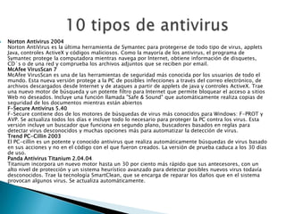   Norton Antivirus 2004
    Norton AntiVirus es la última herramienta de Symantec para protegerse de todo tipo de virus, applets
    Java, controles ActiveX y códigos maliciosos. Como la mayoría de los antivirus, el programa de
    Symantec protege la computadora mientras navega por Internet, obtiene información de disquetes,
    CD`s o de una red y comprueba los archivos adjuntos que se reciben por email.
    McAfee VirusScan 7
    McAfee VirusScan es una de las herramientas de seguridad más conocida por los usuarios de todo el
    mundo. Esta nueva versión protege a la PC de posibles infecciones a través del correo electrónico, de
    archivos descargados desde Internet y de ataques a partir de applets de java y controles ActiveX. Trae
    una nuevo motor de búsqueda y un potente filtro para Internet que permite bloquear el acceso a sitios
    Web no deseados. Incluye una función llamada "Safe & Sound" que automáticamente realiza copias de
    seguridad de los documentos mientras están abiertos
    F-Secure Antivirus 5.40
    F-Secure contiene dos de los motores de búsquedas de virus más conocidos para Windows: F-PROT y
    AVP. Se actualiza todos los días e incluye todo lo necesario para proteger la PC contra los virus. Esta
    versión incluye un buscador que funciona en segundo plano, buscadores basados en reglas para
    detectar virus desconocidos y muchas opciones más para automatizar la detección de virus.
    Trend PC-Cillin 2003
    El PC-cillin es un potente y conocido antivirus que realiza automáticamente búsquedas de virus basado
    en sus acciones y no en el código con el que fueron creados. La versión de prueba caduca a los 30 días
    de uso.
    Panda Antivirus Titanium 2.04.04
    Titanium incorpora un nuevo motor hasta un 30 por ciento más rápido que sus antecesores, con un
    alto nivel de protección y un sistema heurístico avanzado para detectar posibles nuevos virus todavía
    desconocidos. Trae la tecnología SmartClean, que se encarga de reparar los daños que en el sistema
    provocan algunos virus. Se actualiza automáticamente.
 