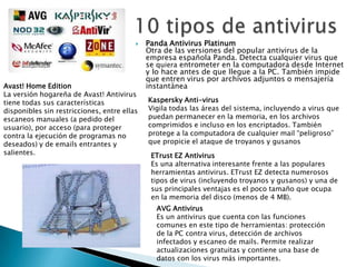    Panda Antivirus Platinum
                                             Otra de las versiones del popular antivirus de la
                                             empresa española Panda. Detecta cualquier virus que
                                             se quiera entrometer en la computadora desde Internet
                                             y lo hace antes de que llegue a la PC. También impide
                                             que entren virus por archivos adjuntos o mensajería
Avast! Home Edition                          instantánea
La versión hogareña de Avast! Antivirus
tiene todas sus características              Kaspersky Anti-virus
disponibles sin restricciones, entre ellas   Vigila todas las áreas del sistema, incluyendo a virus que
escaneos manuales (a pedido del              puedan permanecer en la memoria, en los archivos
usuario), por acceso (para proteger          comprimidos e incluso en los encriptados. También
contra la ejecución de programas no          protege a la computadora de cualquier mail “peligroso”
deseados) y de emails entrantes y            que propicie el ataque de troyanos y gusanos
salientes.                                    ETrust EZ Antivirus
                                              Es una alternativa interesante frente a las populares
                                              herramientas antivirus. ETrust EZ detecta numerosos
                                              tipos de virus (incluyendo troyanos y gusanos) y una de
                                              sus principales ventajas es el poco tamaño que ocupa
                                              en la memoria del disco (menos de 4 MB).
                                               AVG Antivirus
                                               Es un antivirus que cuenta con las funciones
                                               comunes en este tipo de herramientas: protección
                                               de la PC contra virus, detección de archivos
                                               infectados y escaneo de mails. Permite realizar
                                               actualizaciones gratuitas y contiene una base de
                                               datos con los virus más importantes.
 