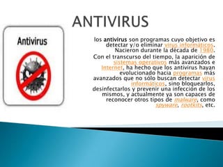 los antivirus son programas cuyo objetivo es
     detectar y/o eliminar virus informáticos.
         Nacieron durante la década de 1980.
Con el transcurso del tiempo, la aparición de
        sistemas operativos más avanzados e
   Internet, ha hecho que los antivirus hayan
           evolucionado hacia programas más
avanzados que no sólo buscan detectar virus
               informáticos, sino bloquearlos,
desinfectarlos y prevenir una infección de los
   mismos, y actualmente ya son capaces de
     reconocer otros tipos de malware, como
                        spyware, rootkits, etc.
 