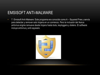 EMSISOFT ANTI-MALWARE
•   7. Emsisoft Anti-Malware: Este programa era conocido como A – Squared Free y servía
    para detectar y remover solo trojans en un comienzo. Pero la inclusión del Ikarus
    antivirus engine remueve desde trojans hasta bots, keyloggers y dialers. El software
    incluye antivirus y anti-spyware.
 