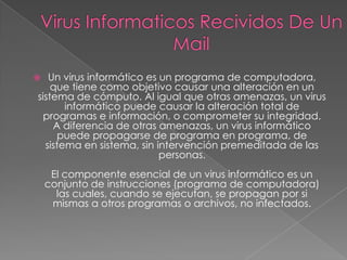   Un virus informático es un programa de computadora,
    que tiene como objetivo causar una alteración en un
sistema de cómputo. Al igual que otras amenazas, un virus
       informático puede causar la alteración total de
  programas e información, o comprometer su integridad.
    A diferencia de otras amenazas, un virus informático
     puede propagarse de programa en programa, de
  sistema en sistema, sin intervención premeditada de las
                           personas.
     El componente esencial de un virus informático es un
    conjunto de instrucciones (programa de computadora)
      las cuales, cuando se ejecutan, se propagan por si
     mismas a otros programas o archivos, no infectados.
 