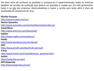 Um bom meio de conhecer os produtos e compara-los é experimentando, todos os antivírus
dispõem de versões de avaliação que podem ser baixadas e usadas por um mês geralmente;
basta ir ao site das empresas desenvolvedoras e baixar a versão para teste além é claro da
atualização de assinaturas de vírus.

Mcafee Viruscan
http://www.mcafee.com/us/
Norton Symantec
http://www.symantec.com/norton/downloads/index.jsp
Trend Micro
http://www.antivirus.com/download/
Sophos
http://www.sophos.com/products/
Panda
http://www.pandasecurity.com/brazil/
AVG
http://www.grisoft.com/doc/31/br-pt/crp/0
F-Prot
http://www.f-prot.com/f-prot/downloa...pwintrial.html
Antivir
http://www.free-av.com/
AVP Kaspersky
http://www.kaspersky.com.br/
 