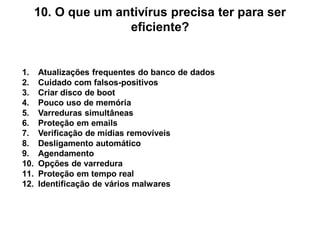10. O que um antivírus precisa ter para ser
                     eficiente?


1.    Atualizações frequentes do banco de dados
2.    Cuidado com falsos-positivos
3.    Criar disco de boot
4.    Pouco uso de memória
5.    Varreduras simultâneas
6.    Proteção em emails
7.    Verificação de mídias removíveis
8.    Desligamento automático
9.    Agendamento
10.   Opções de varredura
11.   Proteção em tempo real
12.   Identificação de vários malwares
 