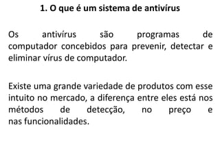 1. O que é um sistema de antivírus

Os       antivírus    são     programas      de
computador concebidos para prevenir, detectar e
eliminar vírus de computador.

Existe uma grande variedade de produtos com esse
intuito no mercado, a diferença entre eles está nos
métodos      de    detecção,     no     preço     e
nas funcionalidades.
 