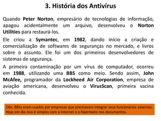 3. História dos Antivírus
Quando Peter Norton, empresário de tecnologias de informação,
apagou acidentalmente um arquivo, desenvolveu o Norton
Utilities para restaurá-los.
Ele criou a Symantec, em 1982, dando início a criação e
comercialização de softwares de seguranças no mercado, e livros
sobre o assunto. Ele foi um dos primeiros desenvolvedores de
sistemas de segurança.
A primeira contaminação por um vírus de computador, ocorreu
em 1988, utilizando uma BBS como meio. Sendo assim, John
McAfee, programador da Lockheed Air Corporation, empresa de
aviação americana, desenvolveu o VirusScan, primeira vacina
conhecida.

 Obs. BBSs eram usados por empresas que precisavam integrar seus funcionários externos.
 Hoje em dia isso é simples com a Internet e o hipertexto nos documentos.
 