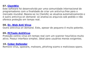 07. ClamWin
Este software foi desenvolvido por uma comunidade internacional de
programadores com a finalidade de criar um antivírus free para o
mercado mundial. Baseia-se no ClamAV, se atualiza automaticamente e
é outro antivírus on demand: só analisa os arquivos sob pedido e não
oferece proteção em tempo real.

08. Dr. Web Anti Virus
Outro antivírus on demand. Este, apesar de pequeno é muito potente.

09. PCTools AntiVirus
Proteção contra vírus em tempo real com um scanner heurístico muito
ativo. Possui interface simples. Ideal para usuários menos exigentes.

10. Cyber Defender
Remove vírus, spaware, malware, phishing scams e maliciosos spans.
 