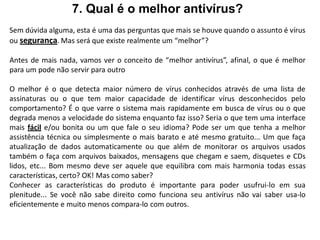 7. Qual é o melhor antivírus?
Sem dúvida alguma, esta é uma das perguntas que mais se houve quando o assunto é vírus
ou segurança. Mas será que existe realmente um “melhor”?

Antes de mais nada, vamos ver o conceito de “melhor antivírus”, afinal, o que é melhor
para um pode não servir para outro

O melhor é o que detecta maior número de vírus conhecidos através de uma lista de
assinaturas ou o que tem maior capacidade de identificar vírus desconhecidos pelo
comportamento? É o que varre o sistema mais rapidamente em busca de vírus ou o que
degrada menos a velocidade do sistema enquanto faz isso? Seria o que tem uma interface
mais fácil e/ou bonita ou um que fale o seu idioma? Pode ser um que tenha a melhor
assistência técnica ou simplesmente o mais barato e até mesmo gratuito... Um que faça
atualização de dados automaticamente ou que além de monitorar os arquivos usados
também o faça com arquivos baixados, mensagens que chegam e saem, disquetes e CDs
lidos, etc... Bom mesmo deve ser aquele que equilibra com mais harmonia todas essas
características, certo? OK! Mas como saber?
Conhecer as características do produto é importante para poder usufrui-lo em sua
plenitude... Se você não sabe direito como funciona seu antivírus não vai saber usa-lo
eficientemente e muito menos compara-lo com outros.
 