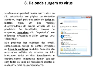 8. De onde surgem os vírus

Já não é mais possível pensar que os vírus só
são encontrados em páginas de conteúdo
adulto ou ilegal, pois eles estão em todos os
lugares.     Hoje,     um      dos    maiores
disseminadores de pragas virtuais são os
pendrives. Em faculdades, escolas ou
empresas, pendrives são "espetados" em
máquinas infectadas e assim começa uma
"epidemia".
Não podemos nos esquecer dos emails
contaminados, frutos de contas invadidas
ou listas de contatos perdidas. Com eles são
repassados milhões de arquivos ou links
infectados, todos os dias. Ressaltamos: é
extremamente importante tomar cuidado
com todos os tipos de mensagens abertas e
mídias inseridas nos computadores.
 