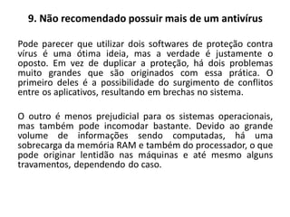 9. Não recomendado possuir mais de um antivírus

Pode parecer que utilizar dois softwares de proteção contra
vírus é uma ótima ideia, mas a verdade é justamente o
oposto. Em vez de duplicar a proteção, há dois problemas
muito grandes que são originados com essa prática. O
primeiro deles é a possibilidade do surgimento de conflitos
entre os aplicativos, resultando em brechas no sistema.

O outro é menos prejudicial para os sistemas operacionais,
mas também pode incomodar bastante. Devido ao grande
volume de informações sendo computadas, há uma
sobrecarga da memória RAM e também do processador, o que
pode originar lentidão nas máquinas e até mesmo alguns
travamentos, dependendo do caso.
 