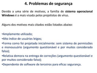 4. Problemas de segurança
Devido a uma série de motivos, a família de sistema operacional
Windows é a mais visada pelos projetistas de vírus.

Alguns dos motivos mais citados estão listados abaixo:

•Amplamente utilizado;
•Alto índice de usuários leigos;
•Forma como foi projetada inicialmente: sem sistema de permissões
e monousuário (argumento questionável e por muitos considerado
falso);
•Relativa demora na entrega de correções (argumento questionável e
por muitos considerado falso);
•Dependente de software de terceiros para eficaz segurança.
 