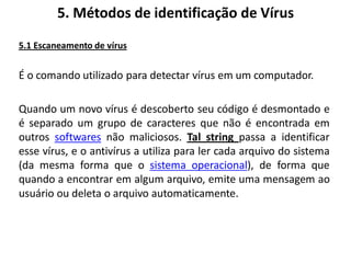5. Métodos de identificação de Vírus
5.1 Escaneamento de vírus


É o comando utilizado para detectar vírus em um computador.

Quando um novo vírus é descoberto seu código é desmontado e
é separado um grupo de caracteres que não é encontrada em
outros softwares não maliciosos. Tal string passa a identificar
esse vírus, e o antivírus a utiliza para ler cada arquivo do sistema
(da mesma forma que o sistema operacional), de forma que
quando a encontrar em algum arquivo, emite uma mensagem ao
usuário ou deleta o arquivo automaticamente.
 