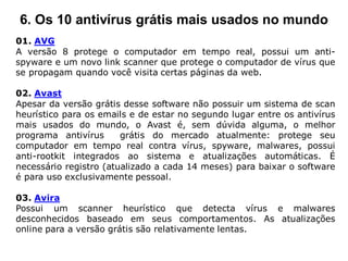 6. Os 10 antivírus grátis mais usados no mundo
01. AVG
A versão 8 protege o computador em tempo real, possui um anti-
spyware e um novo link scanner que protege o computador de vírus que
se propagam quando você visita certas páginas da web.

02. Avast
Apesar da versão grátis desse software não possuir um sistema de scan
heurístico para os emails e de estar no segundo lugar entre os antivírus
mais usados do mundo, o Avast é, sem dúvida alguma, o melhor
programa antivírus      grátis do mercado atualmente: protege seu
computador em tempo real contra vírus, spyware, malwares, possui
anti-rootkit integrados ao sistema e atualizações automáticas. É
necessário registro (atualizado a cada 14 meses) para baixar o software
é para uso exclusivamente pessoal.

03. Avira
Possui um scanner heurístico que detecta vírus e malwares
desconhecidos baseado em seus comportamentos. As atualizações
online para a versão grátis são relativamente lentas.
 