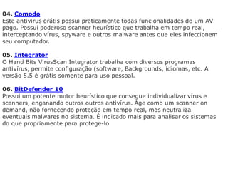 04. Comodo
Este antivirus grátis possui praticamente todas funcionalidades de um AV
pago. Possui poderoso scanner heurístico que trabalha em tempo real,
interceptando vírus, spyware e outros malware antes que eles infeccionem
seu computador.

05. Integrator
O Hand Bits VirusScan Integrator trabalha com diversos programas
antivírus, permite configuração (software, Backgrounds, idiomas, etc. A
versão 5.5 é grátis somente para uso pessoal.

06. BitDefender 10
Possui um potente motor heurístico que consegue individualizar vírus e
scanners, enganando outros outros antivírus. Age como um scanner on
demand, não fornecendo proteção em tempo real, mas neutraliza
eventuais malwares no sistema. É indicado mais para analisar os sistemas
do que propriamente para protege-lo.
 