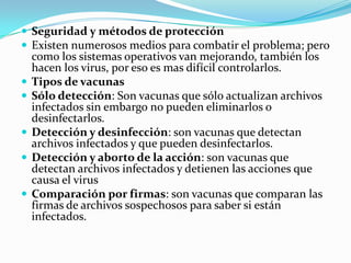  Seguridad y métodos de protección
 Existen numerosos medios para combatir el problema; pero
    como los sistemas operativos van mejorando, también los
    hacen los virus, por eso es mas difícil controlarlos.
   Tipos de vacunas
   Sólo detección: Son vacunas que sólo actualizan archivos
    infectados sin embargo no pueden eliminarlos o
    desinfectarlos.
   Detección y desinfección: son vacunas que detectan
    archivos infectados y que pueden desinfectarlos.
   Detección y aborto de la acción: son vacunas que
    detectan archivos infectados y detienen las acciones que
    causa el virus
   Comparación por firmas: son vacunas que comparan las
    firmas de archivos sospechosos para saber si están
    infectados.
 