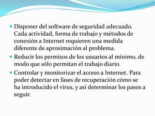  Disponer del software de seguridad adecuado.
  Cada actividad, forma de trabajo y métodos de
  conexión a Internet requieren una medida
  diferente de aproximación al problema.
 Reducir los permisos de los usuarios al mínimo, de
  modo que sólo permitan el trabajo diario.
 Controlar y monitorizar el acceso a Internet. Para
  poder detectar en fases de recuperación cómo se
  ha introducido el virus, y así determinar los pasos a
  seguir.
 
