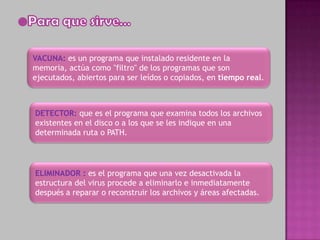 VACUNA: es un programa que instalado residente en la
memoria, actúa como "filtro" de los programas que son
ejecutados, abiertos para ser leídos o copiados, en tiempo real.



DETECTOR: que es el programa que examina todos los archivos
existentes en el disco o a los que se les indique en una
determinada ruta o PATH.




ELIMINADOR : es el programa que una vez desactivada la
estructura del virus procede a eliminarlo e inmediatamente
después a reparar o reconstruir los archivos y áreas afectadas.
 