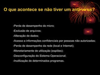 -Perda de desempenho do micro;  -Exclusão de arquivos;  -Alteração de dados;  -Acesso a informações confidenciais por pessoas não autorizadas;  -Perda de desempenho da rede (local e Internet);  -Monetariamente de utilização (espiões);  -Desconfiguração do Sistema Operacional;  -Inutilização de determinados programas.  O que acontece se não tiver um anti-vírus? 