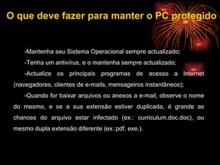 -Mantenha seu Sistema Operacional sempre actualizado; -Tenha um antivírus, e o mantenha sempre actualizado;  -Actualize os principais programas de acesso a Internet (navegadores, clientes de e-mails, mensageiros instantâneos);  -Quando for baixar arquivos ou anexos a e-mail, observe o nome do mesmo, e se a sua extensão estiver duplicada, é grande as chances do arquivo estar infectado (ex.: curriculum.doc.doc), ou mesmo dupla extensão diferente (ex.:pdf. exe.).  O que deve fazer para manter o PC protegido 