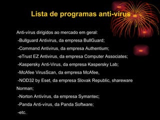 Anti-vírus dirigidos ao mercado em geral: -Bullguard Antivirus, da empresa BullGuard;  -Command Antivirus, da empresa Authentium;  -eTrust EZ Antivirus, da empresa Computer Associates;  -Kaspersky Anti-Virus, da empresa Kaspersky Lab;  -McAfee VirusScan, da empresa McAfee,  -NOD32 by Eset, da empresa Slovak Republic, shareware  Norman;  -Norton Antivírus, da empresa Symantec; -Panda Anti-vírus, da Panda Software; -etc. Lista de programas anti-vírus 