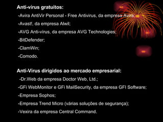 Anti-vírus gratuitos: -Avira AntiVir Personal - Free Antivirus, da empresa Avira;  -Avast!, da empresa Alwil;  -AVG Anti-vírus, da empresa AVG Technologies;  -BitDefender; -ClamWin;  -Comodo.  Anti-Vírus dirigidos ao mercado empresarial: -Dr.Web da empresa Doctor Web, Ltd.;  -GFi WebMonitor e GFi MailSecurity, da empresa GFI Software;  -Empresa Sophos;  -Empresa Trend Micro (várias soluções de segurança);  -Vexira da empresa Central Command.   