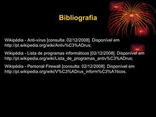 Bibliografia Wikipédia - Anti-vírus [consulta: 02/12/2008]. Disponível em http://pt.wikipedia.org/wiki/Antiv%C3%ADrus; Wikipédia - Lista de programas informáticos [02/12/2008]. Disponível em http://pt.wikipedia.org/wiki/Lista_de_programas_antiv%C3%ADrus;  Wikipédia - Personal Firewall [consulta: 02/12/2008]. Disponível em  http://pt.wikipedia.org/wiki/V%C3%ADrus_inform%C3%A1ticos.  
