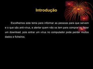 Escolhemos este tema para informar as pessoas para que servem e o que são anti-vírus, e alertar quem não os tem para comprar ou fazer um download, pois entrar um vírus no computador pode perder muitos dados e ficheiros. Introdução 