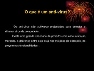 Os anti-vírus são  softwares  projectados para detectar e eliminar vírus de computador. Existe uma grande variedade de produtos com esse intuito no mercado, a diferença entre eles está nos métodos de detecção, no preço e nas funcionalidades. O que é um anti-vírus? 