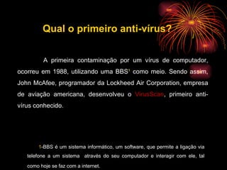A primeira contaminação por um vírus de computador, ocorreu em 1988, utilizando uma BBS ¹  como meio. Sendo assim, John McAfee, programador da Lockheed Air Corporation, empresa de aviação americana, desenvolveu o  VirusScan , primeiro anti-vírus conhecido. 1 -BBS é um sistema informático, um software, que permite a ligação via telefone a um sistema  através do seu computador e interagir com ele, tal como hoje se faz com a internet.   Qual o primeiro anti-vírus? 
