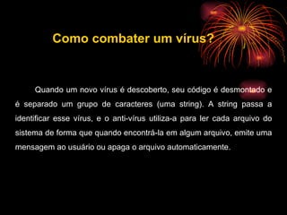 Quando um novo vírus é descoberto, seu código é desmontado e é separado um grupo de caracteres (uma string). A string passa a identificar esse vírus, e o anti-vírus utiliza-a para ler cada arquivo do sistema de forma que quando encontrá-la em algum arquivo, emite uma mensagem ao usuário ou apaga o arquivo automaticamente.  Como combater um vírus? 