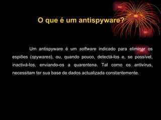 Um antispyware é um  software  indicado para eliminar os espiões ( spywares ), ou, quando pouco, detectá-los e, se possível, inactivá-los, enviando-os a quarentena. Tal como os antivírus, necessitam ter sua base de dados actualizada constantemente. O que é um antispyware? 