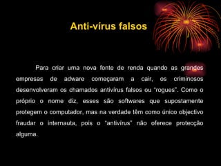 Para criar uma nova fonte de renda quando as grandes empresas de adware começaram a cair, os criminosos desenvolveram os chamados antivírus falsos ou “rogues”. Como o próprio o nome diz, esses são softwares que supostamente protegem o computador, mas na verdade têm como único objectivo fraudar o internauta, pois o “antivírus” não oferece protecção alguma. Anti-vírus falsos 