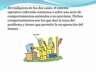  En cualquiera de los dos casos, el sistema
 operativo infectado comienza a sufrir una serie de
 comportamientos anómalos o no previstos. Dichos
 comportamientos son los que dan la traza del
 problema y tienen que permitir la recuperación del
 mismo.
 