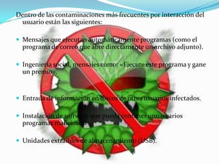Dentro de las contaminaciones más frecuentes por interacción del
 usuario están las siguientes:

 Mensajes que ejecutan automáticamente programas (como el
  programa de correo que abre directamente un archivo adjunto).

 Ingeniería social, mensajes como: «Ejecute este programa y gane
  un premio».


 Entrada de información en discos de otros usuarios infectados.

 Instalación de software que pueda contener uno o varios
  programas maliciosos.

 Unidades extraíbles de almacenamiento (USB).
 