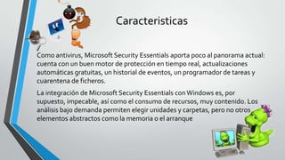 Caracteristicas
Como antivirus, Microsoft Security Essentials aporta poco al panorama actual:
cuenta con un buen motor de protección en tiempo real, actualizaciones
automáticas gratuitas, un historial de eventos, un programador de tareas y
cuarentena de ficheros.
La integración de Microsoft Security Essentials conWindows es, por
supuesto, impecable, así como el consumo de recursos, muy contenido. Los
análisis bajo demanda permiten elegir unidades y carpetas, pero no otros
elementos abstractos como la memoria o el arranque
 