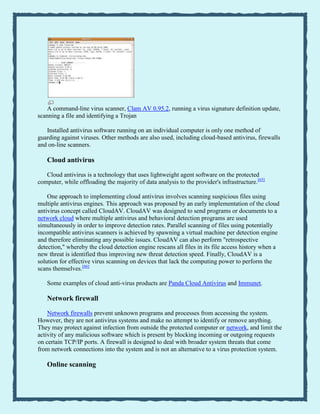 A command-line virus scanner, Clam AV 0.95.2, running a virus signature definition update,
scanning a file and identifying a Trojan
Installed antivirus software running on an individual computer is only one method of
guarding against viruses. Other methods are also used, including cloud-based antivirus, firewalls
and on-line scanners.
Cloud antivirus
Cloud antivirus is a technology that uses lightweight agent software on the protected
computer, while offloading the majority of data analysis to the provider's infrastructure.[65]
One approach to implementing cloud antivirus involves scanning suspicious files using
multiple antivirus engines. This approach was proposed by an early implementation of the cloud
antivirus concept called CloudAV. CloudAV was designed to send programs or documents to a
network cloud where multiple antivirus and behavioral detection programs are used
simultaneously in order to improve detection rates. Parallel scanning of files using potentially
incompatible antivirus scanners is achieved by spawning a virtual machine per detection engine
and therefore eliminating any possible issues. CloudAV can also perform "retrospective
detection," whereby the cloud detection engine rescans all files in its file access history when a
new threat is identified thus improving new threat detection speed. Finally, CloudAV is a
solution for effective virus scanning on devices that lack the computing power to perform the
scans themselves.[66]
Some examples of cloud anti-virus products are Panda Cloud Antivirus and Immunet.
Network firewall
Network firewalls prevent unknown programs and processes from accessing the system.
However, they are not antivirus systems and make no attempt to identify or remove anything.
They may protect against infection from outside the protected computer or network, and limit the
activity of any malicious software which is present by blocking incoming or outgoing requests
on certain TCP/IP ports. A firewall is designed to deal with broader system threats that come
from network connections into the system and is not an alternative to a virus protection system.
Online scanning
 