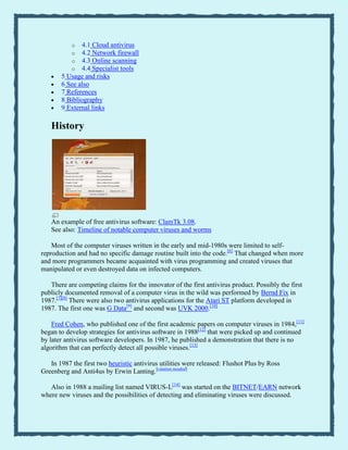 o 4.1 Cloud antivirus
o 4.2 Network firewall
o 4.3 Online scanning
o 4.4 Specialist tools
5 Usage and risks
6 See also
7 References
8 Bibliography
9 External links
History
An example of free antivirus software: ClamTk 3.08.
See also: Timeline of notable computer viruses and worms
Most of the computer viruses written in the early and mid-1980s were limited to self-
reproduction and had no specific damage routine built into the code.[6]
That changed when more
and more programmers became acquainted with virus programming and created viruses that
manipulated or even destroyed data on infected computers.
There are competing claims for the innovator of the first antivirus product. Possibly the first
publicly documented removal of a computer virus in the wild was performed by Bernd Fix in
1987.[7][8]
There were also two antivirus applications for the Atari ST platform developed in
1987. The first one was G Data[9]
and second was UVK 2000.[10]
Fred Cohen, who published one of the first academic papers on computer viruses in 1984,[11]
began to develop strategies for antivirus software in 1988[12]
that were picked up and continued
by later antivirus software developers. In 1987, he published a demonstration that there is no
algorithm that can perfectly detect all possible viruses.[13]
In 1987 the first two heuristic antivirus utilities were released: Flushot Plus by Ross
Greenberg and Anti4us by Erwin Lanting.[citation needed]
Also in 1988 a mailing list named VIRUS-L[14]
was started on the BITNET/EARN network
where new viruses and the possibilities of detecting and eliminating viruses were discussed.
 