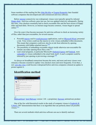Some members of this mailing list like John McAfee or Eugene Kaspersky later founded
software companies that developed and sold commercial antivirus software.
Before internet connectivity was widespread, viruses were typically spread by infected
floppy disks. Antivirus software came into use, but was updated relatively infrequently. During
this time, virus checkers essentially had to check executable files and the boot sectors of floppy
disks and hard disks. However, as internet usage became common, viruses began to spread
online.[15]
Over the years it has become necessary for antivirus software to check an increasing variety
of files, rather than just executables, for several reasons:
Powerful macros used in word processor applications, such as Microsoft Word, presented
a risk. Virus writers could use the macros to write viruses embedded within documents.
This meant that computers could now also be at risk from infection by opening
documents with hidden attached macros.[16]
The possibility of embedding executable objects inside otherwise non-executable file
formats can make opening those files a risk.[17]
Later email programs, in particular Microsoft's Outlook Express and Outlook, were
vulnerable to viruses embedded in the email body itself. A user's computer could be
infected by just opening or previewing a message.[18]
As always-on broadband connections became the norm, and more and more viruses were
released, it became essential to update virus checkers more and more frequently. Even then, a
new zero-day virus could become widespread before antivirus companies released an update to
protect against it.
Identification method
Malwarebytes' Anti-Malware version 1.46 - a proprietary freeware antimalware product
One of the few solid theoretical results in the study of computer viruses is Frederick B.
Cohen's 1987 demonstration that there is no algorithm that can perfectly detect all possible
viruses.[13]
There are several methods which antivirus software can use to identify malware:
 