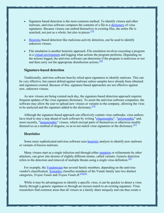Signature based detection is the most common method. To identify viruses and other
malware, antivirus software compares the contents of a file to a dictionary of virus
signatures. Because viruses can embed themselves in existing files, the entire file is
searched, not just as a whole, but also in pieces.[19]
Heuristic-based detection like malicious activity detection, can be used to identify
unknown viruses.
File emulation is another heuristic approach. File emulation involves executing a program
in a virtual environment and logging what actions the program performs. Depending on
the actions logged, the antivirus software can determine if the program is malicious or not
and then carry out the appropriate disinfection actions.[20]
Signature-based detection
Traditionally, antivirus software heavily relied upon signatures to identify malware. This can
be very effective, but cannot defend against malware unless samples have already been obtained
and signatures created. Because of this, signature-based approaches are not effective against
new, unknown viruses.
As new viruses are being created each day, the signature-based detection approach requires
frequent updates of the virus signature dictionary. To assist the antivirus software companies, the
software may allow the user to upload new viruses or variants to the company, allowing the virus
to be analyzed and the signature added to the dictionary.[19]
Although the signature-based approach can effectively contain virus outbreaks, virus authors
have tried to stay a step ahead of such software by writing "oligomorphic", "polymorphic" and,
more recently, "metamorphic" viruses, which encrypt parts of themselves or otherwise modify
themselves as a method of disguise, so as to not match virus signatures in the dictionary.[21]
Heuristics
Some more sophisticated antivirus software uses heuristic analysis to identify new malware
or variants of known malware.
Many viruses start as a single infection and through either mutation or refinements by other
attackers, can grow into dozens of slightly different strains, called variants. Generic detection
refers to the detection and removal of multiple threats using a single virus definition.[22]
For example, the Vundotrojan has several family members, depending on the antivirus
vendor's classification. Symantec classifies members of the Vundo family into two distinct
categories, Trojan.Vundo and Trojan.Vundo.B.[23][24]
While it may be advantageous to identify a specific virus, it can be quicker to detect a virus
family through a generic signature or through an inexact match to an existing signature. Virus
researchers find common areas that all viruses in a family share uniquely and can thus create a
 