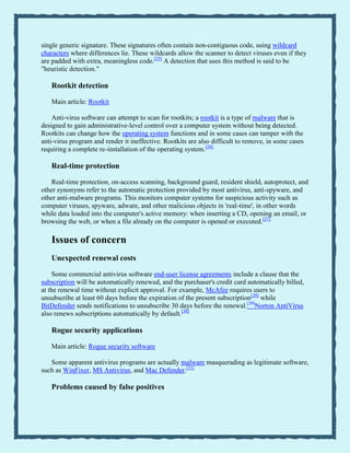 single generic signature. These signatures often contain non-contiguous code, using wildcard
characters where differences lie. These wildcards allow the scanner to detect viruses even if they
are padded with extra, meaningless code.[25]
A detection that uses this method is said to be
"heuristic detection."
Rootkit detection
Main article: Rootkit
Anti-virus software can attempt to scan for rootkits; a rootkit is a type of malware that is
designed to gain administrative-level control over a computer system without being detected.
Rootkits can change how the operating system functions and in some cases can tamper with the
anti-virus program and render it ineffective. Rootkits are also difficult to remove, in some cases
requiring a complete re-installation of the operating system.[26]
Real-time protection
Real-time protection, on-access scanning, background guard, resident shield, autoprotect, and
other synonyms refer to the automatic protection provided by most antivirus, anti-spyware, and
other anti-malware programs. This monitors computer systems for suspicious activity such as
computer viruses, spyware, adware, and other malicious objects in 'real-time', in other words
while data loaded into the computer's active memory: when inserting a CD, opening an email, or
browsing the web, or when a file already on the computer is opened or executed.[27]
Issues of concern
Unexpected renewal costs
Some commercial antivirus software end-user license agreements include a clause that the
subscription will be automatically renewed, and the purchaser's credit card automatically billed,
at the renewal time without explicit approval. For example, McAfee requires users to
unsubscribe at least 60 days before the expiration of the present subscription[28]
while
BitDefender sends notifications to unsubscribe 30 days before the renewal.[29]
Norton AntiVirus
also renews subscriptions automatically by default.[30]
Rogue security applications
Main article: Rogue security software
Some apparent antivirus programs are actually malware masquerading as legitimate software,
such as WinFixer, MS Antivirus, and Mac Defender.[31]
Problems caused by false positives
 