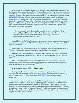 A "false positive" is when antivirus software identifies a non-malicious file as a virus. When
this happens, it can cause serious problems. For example, if an antivirus program is configured to
immediately delete or quarantine infected files, a false positive in an essential file can render the
operating system or some applications unusable.[32]
In May 2007, a faulty virus signature issued
by Symantec mistakenly removed essential operating system files, leaving thousands of PCs
unable to boot.[33]
Also in May 2007, the executable file required by Pegasus Mail was falsely
detected by Norton AntiVirus as being a Trojan and it was automatically removed, preventing
Pegasus Mail from running. Norton AntiVirus had falsely identified three releases of Pegasus
Mail as malware, and would delete the Pegasus Mail installer file when that happened.[34]
In
response to this Pegasus Mail stated:
“
On the basis that Norton/Symantec has done this for every one of the last three
releases of Pegasus Mail, we can only condemn this product as too flawed to use, and
recommend in the strongest terms that our users cease using it in favour of
alternative, less buggy anti-virus packages.[34] ”
In April 2010, McAfee VirusScan detected svchost.exe, a normal Windows binary, as a virus
on machines running Windows XP with Service Pack 3, causing a reboot loop and loss of all
network access.[35][36]
In December 2010, a faulty update on the AVG anti-virus suite damaged 64-bit versions of
Windows 7, rendering it unable to boot, due to an endless boot loop created.[37]
In October 2011, Microsoft Security Essentials (MSE) removed the Google Chrome web
browser, rival to Microsoft's own Internet Explorer. MSE flagged Chrome as a Zbot banking
trojan.[38]
When Microsoft Windows becomes damaged by faulty anti-virus products, fixing the
damage to Microsoft Windows incurs technical support costs and businesses can be forced to
close whilst remedial action is undertaken.[39][40]
System and interoperability related issues
Running multiple antivirus programs concurrently can degrade performance and create
conflicts.[41]
However, using a concept called multiscanning, several companies (including G
Data[42]
and Microsoft[43]
) have created applications which can run multiple engines
concurrently.
It is sometimes necessary to temporarily disable virus protection when installing major
updates such as Windows Service Packs or updating graphics card drivers.[44]
Active antivirus
protection may partially or completely prevent the installation of a major update. Anti-virus
software can cause problems during the installation of an operating system upgrade, e.g. when
upgrading to a newer version of Windows "in place" — without erasing the previous version of
Windows. Microsoft recommends that anti-virus software be disabled to avoid conflicts with the
upgrade installation process.[45][46][47]
 