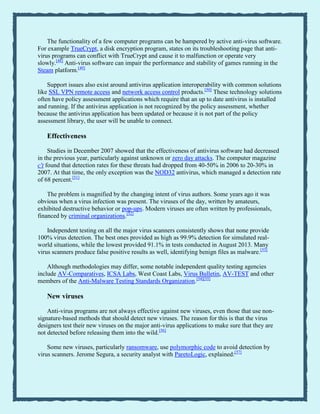 The functionality of a few computer programs can be hampered by active anti-virus software.
For example TrueCrypt, a disk encryption program, states on its troubleshooting page that anti-
virus programs can conflict with TrueCrypt and cause it to malfunction or operate very
slowly.[48]
Anti-virus software can impair the performance and stability of games running in the
Steam platform.[49]
Support issues also exist around antivirus application interoperability with common solutions
like SSL VPN remote access and network access control products.[50]
These technology solutions
often have policy assessment applications which require that an up to date antivirus is installed
and running. If the antivirus application is not recognized by the policy assessment, whether
because the antivirus application has been updated or because it is not part of the policy
assessment library, the user will be unable to connect.
Effectiveness
Studies in December 2007 showed that the effectiveness of antivirus software had decreased
in the previous year, particularly against unknown or zero day attacks. The computer magazine
c't found that detection rates for these threats had dropped from 40-50% in 2006 to 20-30% in
2007. At that time, the only exception was the NOD32 antivirus, which managed a detection rate
of 68 percent.[51]
The problem is magnified by the changing intent of virus authors. Some years ago it was
obvious when a virus infection was present. The viruses of the day, written by amateurs,
exhibited destructive behavior or pop-ups. Modern viruses are often written by professionals,
financed by criminal organizations.[52]
Independent testing on all the major virus scanners consistently shows that none provide
100% virus detection. The best ones provided as high as 99.9% detection for simulated real-
world situations, while the lowest provided 91.1% in tests conducted in August 2013. Many
virus scanners produce false positive results as well, identifying benign files as malware.[53]
Although methodologies may differ, some notable independent quality testing agencies
include AV-Comparatives, ICSA Labs, West Coast Labs, Virus Bulletin, AV-TEST and other
members of the Anti-Malware Testing Standards Organization.[54][55]
New viruses
Anti-virus programs are not always effective against new viruses, even those that use non-
signature-based methods that should detect new viruses. The reason for this is that the virus
designers test their new viruses on the major anti-virus applications to make sure that they are
not detected before releasing them into the wild.[56]
Some new viruses, particularly ransomware, use polymorphic code to avoid detection by
virus scanners. Jerome Segura, a security analyst with ParetoLogic, explained:[57]
 