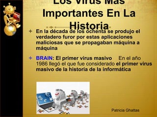Los Virus Mas
Importantes En La
Historia En la década de los ochenta se produjo el
verdadero furor por estas aplicaciones
maliciosas que se propagaban máquina a
máquina
 BRAIN: El primer virus masivo   En el año
1986 llegó el que fue considerado el primer virus
masivo de la historia de la informática
Patricia Ghattas
 