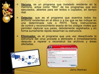  Vacuna, es un programa que instalado residente en la
memoria, actúa como "filtro" de los programas que son
ejecutados, abiertos para ser leídos o copiados, en tiempo
real.
 Detector, que es el programa que examina todos los
archivos existentes en el disco o a los que se les indique en
una determinada ruta o PATH. Tiene instrucciones
de control y reconocimiento exacto de los códigos virales que
permiten capturar sus pares, debidamente registrados y en
forma sumamente rápida desarman su estructura.
 Eliminador, es el programa que una vez desactivada la
estructura del virus procede a eliminarlo e inmediatamente
después a reparar o reconstruir los archivos y áreas
afectadas.
Janny Martinez
 