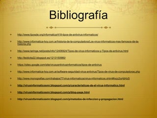 Bibliografía
 http://www.tiposde.org/informatica/418-tipos-de-antivirus-informaticos/
 http://www.informatica-hoy.com.ar/historia-de-la-computadora/Los-virus-informaticos-mas-famosos-de-la-
historia.php
 http://www.taringa.net/posts/info/12406924/Tipos-de-virus-informaticos-y-Tipos-de-antivirus.html
 http://leidicita22.blogspot.es/1213150980/
 https://sites.google.com/site/virusyantivirusinformaticos/tipos-de-antivirus
 http://www.informatica-hoy.com.ar/software-seguridad-virus-antivirus/Tipos-de-virus-de-computadoras.php
 http://www.monografias.com/trabajos77/virus-informaticos/virus-informaticos.shtml#ixzz2iyHjiHzS
 http://virusinformaticosmr.blogspot.com/p/caracteristicas-de-el-virus-informatico.html
 http://virusinformaticosmr.blogspot.com/p/blog-page.html
 http://virusinformaticosmr.blogspot.com/p/metodos-de-infeccion-y-propagacion.html
 
