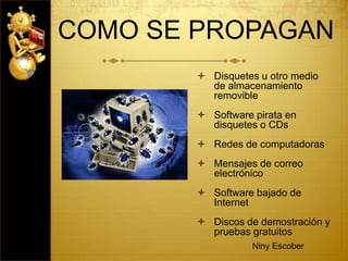 COMO SE PROPAGAN
 Disquetes u otro medio
de almacenamiento
removible
 Software pirata en
disquetes o CDs
 Redes de computadoras
 Mensajes de correo
electrónico
 Software bajado de
Internet
 Discos de demostración y
pruebas gratuitos
Niny Escober
 